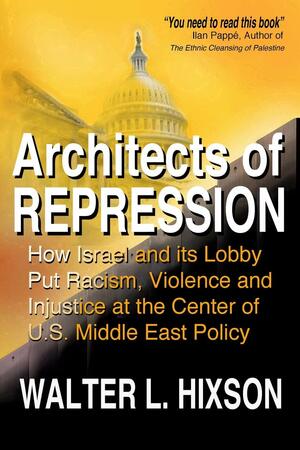 Architects of Repression: How Israel and Its Lobby Put Racism, Violence and Injustice at the Center of US Middle East Policy by Walter L. Hixson