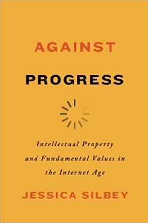 Against Progress: Intellectual Property and Fundamental Values in the Internet Age by Jessica Silbey