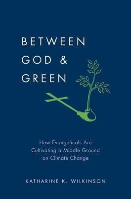 Between God & Green: How Evangelicals Are Cultivating a Middle Ground on Climate Change by Katharine K. Wilkinson