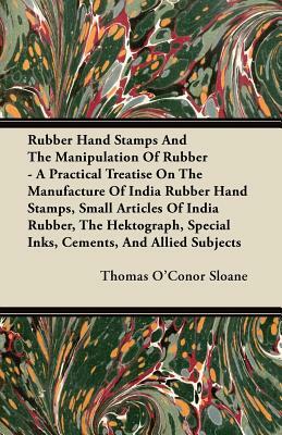 Rubber Hand Stamps And The Manipulation Of Rubber - A Practical Treatise On The Manufacture Of India Rubber Hand Stamps, Small Articles Of India Rubbe by Thomas O'Conor Sloane