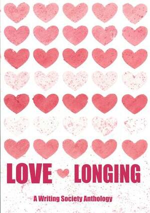 Love and Longing: A Writing Society Anthology by Diana Petre, Ben Branscombe, Syed Ashar Javed, Amy Powis, Hibaq Ahmed, Steph Driver, Alex Chappell, R. E. Massingham, Harry Hughes, Mairead Maloney, Dominika D, Annie Westall, Ciara Ward, Amy Meitiner, J.W. Stammers, Kate Whiting, Anastasia Paps, Matthew Sheppard, Sam "Jesta" Geden, Avena Valentina Rawnsley, Lex Legnar, V. Radev, Ruth Bradshaw, Judith Wolton, Katie P., Angus Shaw, Rachel Simson