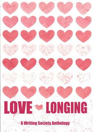 Love and Longing: A Writing Society Anthology by J.W. Stammers, Ciara Ward, Amy Powis, Lex Legnar, Kate Whiting, Ruth Bradshaw, Avena Valentina Rawnsley, Angus Shaw, Anastasia Paps, Rachel Simson, Amy Meitiner, R. E. Massingham, Harry Hughes, Katie P., V. Radev, Mairead Maloney, Syed Ashar Javed, Sam "Jesta" Geden, Steph Driver, Hibaq Ahmed, Ben Branscombe, Diana Petre, Judith Wolton, Alex Chappell, Matthew Sheppard, Annie Westall, Dominika D