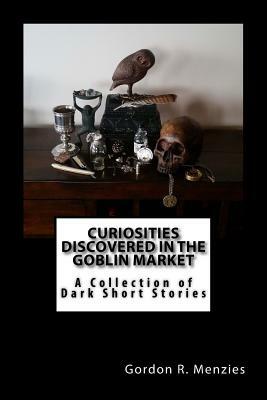 Curiosities Discovered in the Goblin Market: A Collection of Dark Short Stories by Gordon R. Menzies