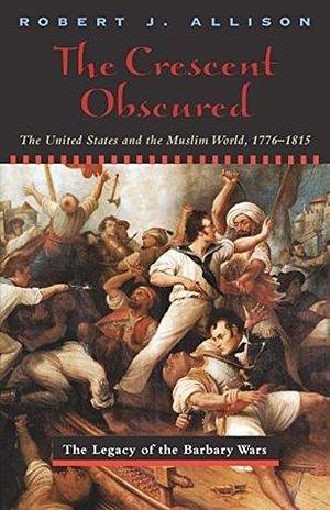 The Crescent Obscured: The United States and the Muslim World, 1776–1815 by Robert Allison, Robert Allison