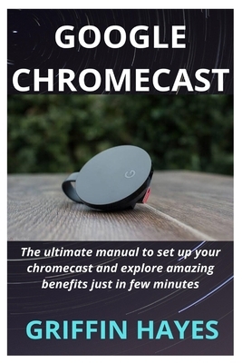 Google Chromecast: The ultimate manual to set up your chromecast and explore amazing benefits just in few minutes by Griffin Hayes