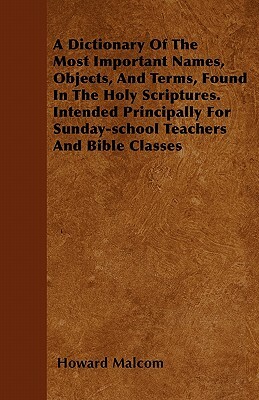A Dictionary Of The Most Important Names, Objects, And Terms, Found In The Holy Scriptures. Intended Principally For Sunday-school Teachers And Bible by Howard Malcom