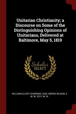 Unitarian Christianity; a Discourse on Some of the Distinguishing Opinions of Unitarians, Delivered at Baltimore, May 5, 1819 by Earl Morse Wilbur, William Ellery Channing, E. M. W