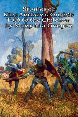 Stories of King Arthur's Knights Told to the Children by Mary MacGregor by Mary MacGregor