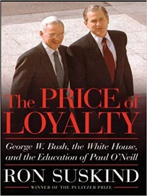 The Price of Loyalty: George W. Bush, the White House, and the Education of Paul O'Neill by Ron Suskind