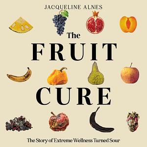 The Fruit Cure: The Story of Extreme Wellness Turned Sour by Jacqueline Alnes