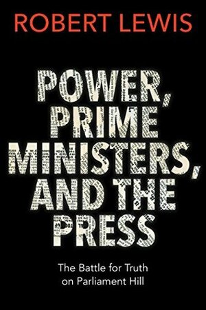 Power, Prime Ministers and the Press: The Battle for Truth on Parliament Hill by Robert Lewis
