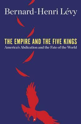 The Empire and the Five Kings: America's Abdication and the Fate of the World by Bernard-Henri Lévy
