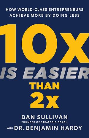 10x Is Easier Than 2x: How World-Class Entrepreneurs Achieve More by Doing Less by Benjamin P. Hardy, Dan Sullivan