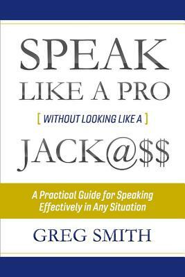 Speak Like a Pro Without Looking Like a Jack@$$: A Practical Guide for Speaking Effectively in Any Situation by Greg Smith