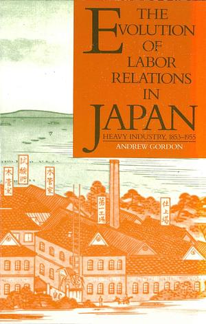 The Evolution of Labor Relations in Japan: Heavy Industry, 1853-1955 by Andrew Gordon