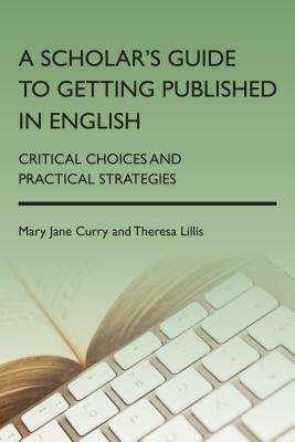 A Scholar's Guide to Getting Published in English: Critical Choices and Practical Strategies by Theresa Lillis, Mary Jane Curry