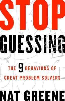 Stop Guessing: The 9 Behaviors of Great Problem Solvers by Nat Greene