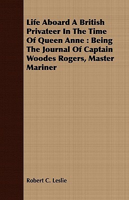 Life Aboard a British Privateer in the Time of Queen Anne: Being the Journal of Captain Woodes Rogers, Master Mariner by Robert C. Leslie