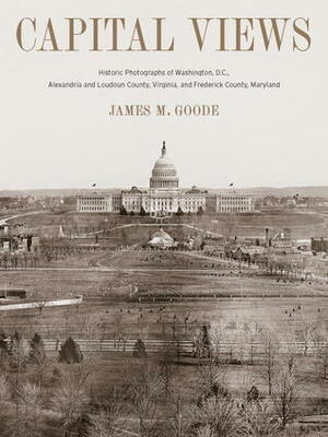 Capital Views: Historic Photographs of Washington, DC, Alexandria and Loudoun County, Virginia, and Frederick County, Maryland by James M. Goode