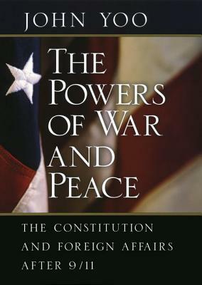 The Powers of War and Peace: The Constitution and Foreign Affairs After 9/11 by John Yoo