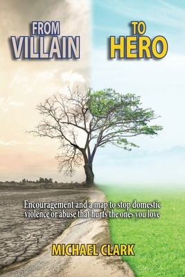 From Villain to Hero: Encouragement and a map to stop domestic violence or abuse that hurts the ones you love by Michael Clark