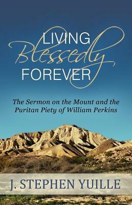 Living Blessedly Forever: The Sermon on the Mount and the Puritan Piety of William Perkins by J. Stephen Yuille