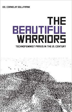 The Beautiful Warriors: Technofeminist Praxis in the Twenty-First Century by Cornelia Sollfrank