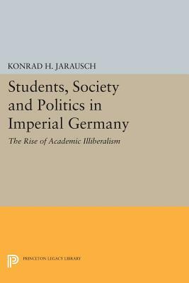 Students, Society and Politics in Imperial Germany: The Rise of Academic Illiberalism by Konrad H. Jarausch