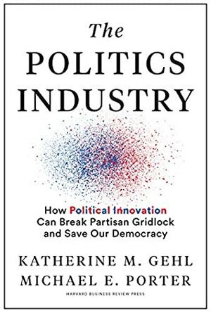 The Politics Industry: How Political Innovation Can Break Partisan Gridlock and Save Our Democracy by Michael E. Porter, Katherine M. Gehl