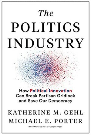 The Politics Industry: How Political Innovation Can Break Partisan Gridlock and Save Our Democracy by Katherine M. Gehl, Michael E. Porter