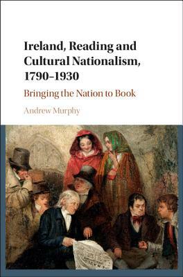 Ireland, Reading and Cultural Nationalism, 1790-1930: Bringing the Nation to Book by Andrew Murphy