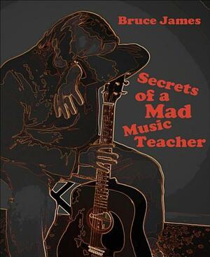 Secrets of a Mad Music Teacher by Bruce James