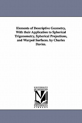 Elements of Descriptive Geometry, with Their Application to Spherical Trigonometry, Spherical Projections, and Warped Surfaces. by Charles Davies. by Charles Davies