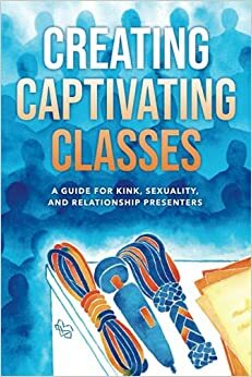 Creating Captivating Classes: A Guide for Kink, Sexuality, and Relationship Presenters by Shay Tiziano, Kevin Melvoin-Berg, Lee Harrington, Kevin Patterson, Emrys, Midori, Stefanos Tiziano, Princess Kali, Jack Thompson, Sunny Megatron