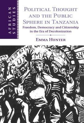 Political Thought and the Public Sphere in Tanzania: Freedom, Democracy and Citizenship in the Era of Decolonization by Emma Hunter