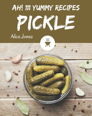 Ah! 111 Yummy Pickle Recipes: A Yummy Pickle Cookbook Everyone Loves! by Alice Jones