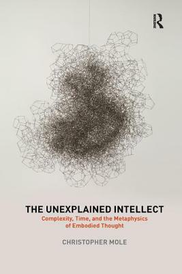 The Unexplained Intellect: Complexity, Time, and the Metaphysics of Embodied Thought by Christopher Mole