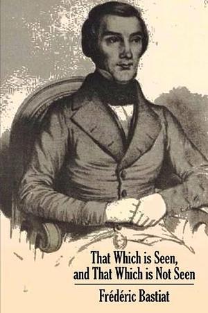 That Which Is Seen and That Which Is Not Seen: An Economic Essay by Frédéric Bastiat