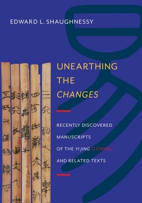 Unearthing the Changes: Recently Discovered Manuscripts of the "Yi Jing" ( "I Ching") and Related Texts by Edward Shaughnessy