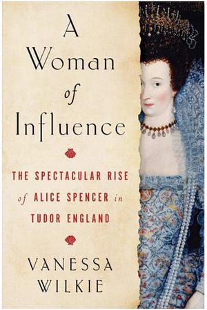 A Woman of Influence: The Spectacular Rise of Alice Spencer in Tudor England by Vanessa Wilkie