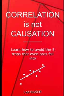 Correlation Is Not Causation: Learn How to Avoid the 5 Traps That Even Pros Fall Into by Lee Baker