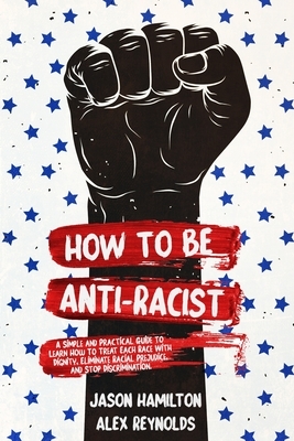 How to Be Anti-Racist: A Simple and Practical Guide to Learn How To Treat Each Race With Dignity, Eliminate Racial Prejudice, and Stop Discri by Jason Hamilton, Alex Reynolds