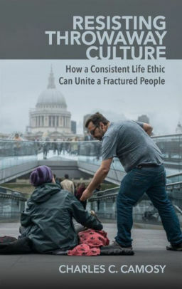 Resisting Throwaway Culture: How a Consistent Life Ethic Can Unite a Fractured People by Charles C. Camosy