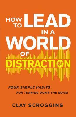 How to Lead in a World of Distraction: Four Simple Habits for Turning Down the Noise by Clay Scroggins