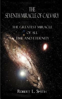 The Seventh Miracle of Calvary: The Greatest Miracle of All Time and Eternity by Robert L. Smith