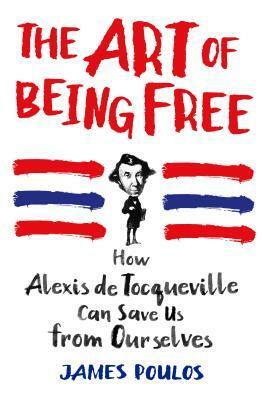 The Art of Being Free: How Alexis de Tocqueville Can Save Us from Ourselves by James Poulos