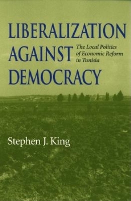 Liberalization Against Democracy: The Local Politics of Economic Reform in Tunisia by Stephen J. King