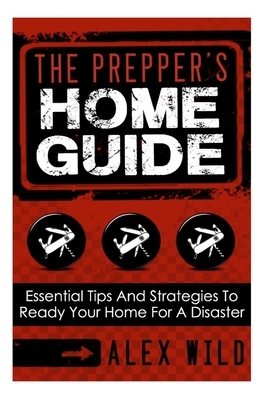The Prepper's Home Guide: Essential Tips and Strategies To Ready Your Home For a Disaster by Alex Wild