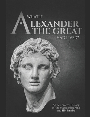 What if Alexander the Great Had Lived? An Alternative History of the Macedonian King and His Empire by Charles River Editors