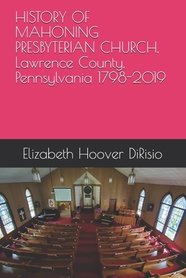 HISTORY OF MAHONING PRESBYTERIAN CHURCH, Lawrence County, Pennsylvania 1798-2019: The Tent Hall Church by Daisy Crespi, James "jay" Moore, Elizabeth Hoover Dirisio